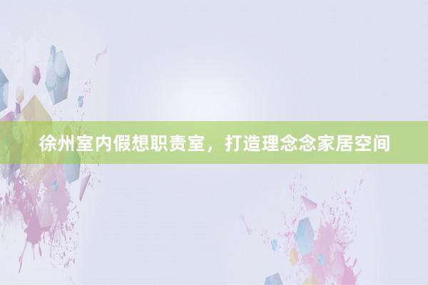 徐州室内假想职责室，打造理念念家居空间